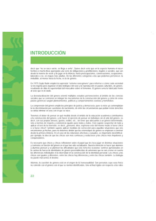 INTRODUCCIÓN


decir que “no se nace varón, se llega a serlo”. Quiere decir esto que en la especie humana el nacer
hembra o macho lleva aparejadas una serie de obligaciones y prohibiciones, legales o sociales, que van
desde la manera de vestir y de jugar en la infancia, hasta preocupaciones, conversaciones, ocupaciones,
laborales o no, en etapas más adultas. De las diferentes categorías a las que podemos pertenecer, la
ineludible, al menos hasta la fecha, es la de género.

En 1975 Gayle Rubin empleó la expresión “sistema sexo-género” para referirse a cómo cada sociedad
se las ingenia para organizar el dato biológico del sexo y la reproducción en pautas culturales, de género,
resultando de ellas la superioridad del masculino sobre el femenino. El género sería lo fabricado frente
al sexo que es lo dado.

La desnaturalización del género orientó múltiples estudios pertenecientes al ámbito de las ciencias
sociales que se centraron en indagar los mecanismos de la construcción del género y cómo de estas
pautas genéricas surgían planteamientos, políticas y comportamientos sexistas y homófobos.

La comprensión del género amplió los principios de justicia y democracia, pues si éstos ya contemplaban
la no discriminación por cuestiones de nacimiento, de entre las circunstancias que podían restar derechos
se debía eliminar el sexo con el que se nace.

Tenemos el deber de pensar en qué medida desde el ámbito de la educación académica contribuimos
a la construcción del género, y de hacer el ejercicio de pensar en individuos sin el velo del género, es
decir, con sus propios deseos, gustos, estilos, etc., sin tener que adecuarlos a un género determinado,
sino a normas de respeto y convivencia iguales para todas y todos. Esto supone sospechar de todo y
aplicar el test de la inversión, es decir, ¿pensaría, diría, esperaría esto del mismo modo si fuese chica
o si fuese chico?; también supone aplicar medidas de corrección para aquellas situaciones que nos
encontramos ya hechas, pues no debemos olvidar que los estereotipos de género se empiezan a construir
desde la primera infancia. En el caso de las relaciones afectivas y sexuales, es importante desmitificar,
por ejemplo, la idea de que las chicas son más cariñosas y seductoras y los chicos más impulsivos y
conquistadores.

Es necesario que chicos y chicas reflexionen sobre el papel que les toca jugar en distintas situaciones
y contextos en función del género en el que han sido socializados. Nuestra intención es hacer que alumnos
y alumnas piensen y se planteen las dificultades que este tema les ocasiona: sentirse aprisionados en
la camisa de fuerza de identidades de género preestablecidas de antemano que no van a tener en cuenta
las diferencias individuales ni la diversidad en la construcción de la identidad personal. Los chicos y las
chicas son iguales y diferentes, entre los chicos hay diferencias y entre las chicas también. La biología
no puede marcarnos el destino.

Además, la cuestión de género está en el origen de la transexualidad. Son personas cuyo sexo físico
no coincide con el género con el que se sienten identificados. Una actitud rígida con respecto a los roles




22
 