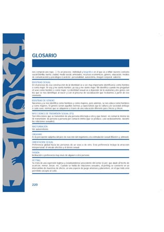 GLOSARIO


nos compran una ropa…). Es un proceso individual y biográfico en el que va a influir nuestro contexto
social (familia, barrio, ciudad, medio social, amistades, recursos económicos, género, educación, medios
de comunicación) y psicológico (carácter, personalidad, autoestima, imagen corporal, valores).

IDENTIDAD SEXUAL
En el proceso de esa construcción de la identidad va a ser muy importante identificarse como hombre
o como mujer. Yo soy y me siento hombre; yo soy y me siento mujer. Me identifico cuando me preguntan
el sexo como hombre o como mujer. La identidad sexual va a depender de la anatomía y los genes con
los que se nos identifique al nacer y con el proceso de socialización que recibamos a partir de ese
momento.

IDENTIDAD DE GÉNERO
Nacemos y se nos identifica como hombres y como mujeres, pero además, se nos educa como hombres
y como mujeres. El género serían aquellas normas y expectativas que la cultura y la sociedad atribuye
a cada sexo, normas que se adquieren a través de una educación diferente para chicos y chicas.

INFECCIONES DE TRASMISIÓN SEXUAL (ITS)
Son infecciones que se transmiten de una persona infectada a otra y que tienen en común la misma vía
de transmisión: de persona a persona por contacto íntimo (que se produce, casi exclusivamente, durante
las relaciones sexuales).

MASTURBACIÓN
Ver autoerotismo.

ORGASMO
Es la percepción subjetiva del pico de reacción del organismo a la estimulación sexual (Masters y Johnson).

ORIENTACIÓN SEXUAL
Preferencia global hacia las personas de un sexo o de otro. Esta preferencia incluye la atracción
interpersonal, el vínculo afectivo y el deseo sexual.

PASIÓN
Inclinación o preferencia muy vivas de alguien a otra persona.

PETTING
Se trata de una expresión inglesa y estadounidense procedente del verbo to pet, que alude al hecho de
acariciar, mimar, besar, etc. Cuando se habla de relaciones sexuales, el petting se convierte en un
intercambio de muestras de afecto, en una especie de juego amoroso y placentero, en el que todo está
permitido excepto el coito.




220
 