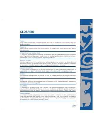 GLOSARIO


PLACER
Goce, disfrute. Satisfacción, sensación agradable producida por la realización o suscepción de algo que
gusta o complace.

PUBERTAD
Primera fase de la adolescencia, en la cual se producen las modificaciones propias del paso de la infancia
a la edad adulta.

RESPUESTA SEXUAL HUMANA (RSH)
La respuesta sexual humana fue estudiada por el famoso ginecólogo William Masters y la trabajadora
social Virginia Johnson (conocidos popularmente por sus dos apellidos juntos: Masters y Johnson).
Diferenciaron 4 fases: excitación, meseta, orgasmo y resolución.

ROLES DE GÉNERO
Los roles de género son los comportamientos, actitudes y valores que se espera que desarrollemos a
lo largo del ciclo vital por pertenecer a un género o a otro. Se espera que si eres hombre te comportes
de una manera “masculina” y si eres mujer te comportes de una manera “femenina”.

SALUD REPRODUCTIVA
La salud reproductiva implica que las personas puedan tener una vida sexual satisfactoria y segura, la
capacidad de tener hijos y la libertad de decidir si quieren tenerlos, cuándo y con qué frecuencia.

SEXISMO
Discriminación de las personas en razón de su sexo, en cualquier ámbito de la vida y las relaciones
humanas.

SEXO
Para Amezúa el sexo es la constitución como ser sexuado. Es una palabra polisémica: sinónimo de
actividad sexual, sinónimo de genital…

SEXUALIDAD
La sexualidad es una dimensión de toda la persona, con diferentes posibilidades (placer, fecundidad,
comunicación, vínculos afectivos, etc.), que puede vivirse en relaciones con diferente grado de compromiso,
tanto por hombres como por mujeres, hetereosexuales u homosexuales, jóvenes o viejos. (Félix López).

TRANSEXUALIDAD
La persona transexual es aquella que nace con un sexo genital y anatómico (es decir, como hombre o
como mujer) pero que tiene un deseo irreversible de pertenecer al sexo contrario al que se establece
en el nacimiento. En este sentido, tienen que convivir con un cuerpo, una imagen y una socialización
incongruente con lo que realmente piensan y sienten.




                                                                                                    221
 