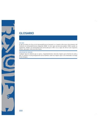 GLOSARIO


VIH SIDA
El VIH (acrónimo de Virus de la Inmunodeficiencia Humana) es el agente infeccioso determinante del
Síndrome de Inmunodeficiencia Adquirida (SIDA). Se dice que una persona padece SIDA cuando su
organismo, debido a la inmunodepresión provocada por el VIH, no es capaz de ofrecer una respuesta
inmune adecuada contra las infecciones.

VIOLENCIA DE GÉNERO
Cualquier tipo de violencia que se ejerce, mayoritariamente, hacia las mujeres por el hecho de serlo y
que se sostiene en una jerarquización de los hombres sobre las mujeres que se ha mantenido a lo largo
de los tiempos.




222
 