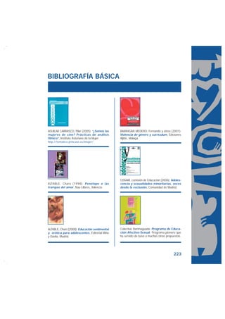 BIBLIOGRAFÍA BÁSICA




AGUILAR CARRASCO, Pilar (2005): “¿Somos las    BARRAGÁN MEDERO, Fernando y otros (2001):
mujeres de cine? Prácticas de análisis         Violencia de género y currículum, Ediciones
fílmico”, Instituto Asturiano de la Mujer.     Aljibe, Málaga.
http://tematico.princast.es/imujer/




                                               COGAM, comisión de Educación (2006): Adoles-
ALTABLE, Charo (1998): Penélope o las          cencia y sexualidades minoritarias, voces
trampas del amor, Nau Llibres, Valencia.       desde la exclusión, Comunidad de Madrid.




ALTABLE, Charo (2000): Educación sentimental   Colectivo Harimaguada: Programa de Educa-
y erótica para adolescentes, Editorial Miño    ción Afectivo-Sexual. Programa pionero que
y Dávila, Madrid.                              ha servido de base a muchas otras propuestas.




                                                                                      223
 