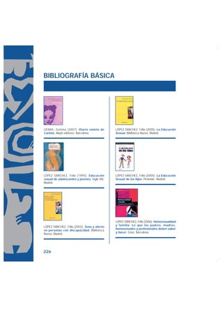 BIBLIOGRAFÍA BÁSICA




LIENAS, Gemma (2007): Diario violeta de        LÓPEZ SÁNCHEZ, Félix (2005): La Educación
Carlota, Aleph editores, Barcelona.            Sexual, Biblioteca Nueva, Madrid.




LÓPEZ SÁNCHEZ, Félix (1995): Educación         LÓPEZ SÁNCHEZ, Félix (2005): La Educación
sexual de adolescentes y jóvenes, Siglo XXI,   Sexual de los hijos, Pirámide, Madrid.
Madrid.




                                               LÓPEZ SÁNCHEZ, Félix (2006): Homosexualidad
                                               y familia: Lo que los padres, madres,
LÓPEZ SÁNCHEZ, Félix (2002): Sexo y afecto
                                               homosexuales y profesionales deben saber
en personas con discapacidad, Biblioteca
                                               y hacer, Graó, Barcelona.
Nueva, Madrid.




226
 