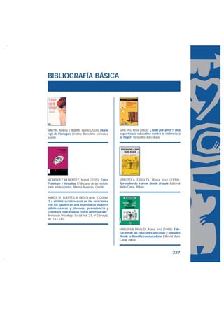 BIBLIOGRAFÍA BÁSICA




MARTÍN, Andreu y RIBERA, Jaume (2004): Diario         SANCHIS, Rosa (2006): ¿Todo por amor?: Una
rojo de Flanagan, Destino, Barcelona. Literatura      experiencia educativa contra la violencia a
juvenil.                                              la mujer, Octaedro, Barcelona.




MENÉNDEZ MENÉNDEZ, Isabel (2005): Entre               URRUZOLA ZABALZA, María José (1996):
Penélope y Mesalina, El discurso de las revistas      Aprendiendo a amar desde el aula, Editorial
para adolescentes, MiIenta Muyeres, Oviedo.           Maite Canal, Bilbao.


RAMOS, M., FUERTES, A. ORDEN de la, V. (2006):
“La victimización sexual en las relaciones
con los iguales en una muestra de mujeres
adolescentes y jóvenes: prevalencia y
creencias relacionadas con la victimización”,
Revista de Psicología Social, Vol. 21, nº 2 (mayo),
pp. 127-140.


                                                      URRUZOLA ZABALZA, María José (1999): Edu-
                                                      cación de las relaciones afectivas y sexuales
                                                      desde la filosofía coeducadora, Editorial Maite
                                                      Canal, Bilbao.



                                                                                               227
 