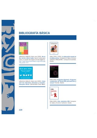 BIBLIOGRAFÍA BÁSICA




URRUZOLA ZABALZA, María José (2005): No te          VVAA (1994): (1994): La educación sexual en
líes con los chicos malos, Guía no sexista para     la adolescencia. Consejería de Salud y Servicios
chicas. Se puede descargar la versión digital en:   Sanitarios, INSALUD-MEC, Consejo de la Juventud,
http://www.educacionenvalores.org/article.php       Oviedo.
3?id_article=471




                                                    VVAA (2004): Programa Agarimos: Programa
URRUZOLA ZABALZA, María José (2005): Cómo           coeducativo de desarrollo psicoafectivo y
vivir las relaciones afectivas y sexuales.          sexual, Pirámide, Madrid.
Guía para chicas, Editorial Maite Canal, Bilbao.




                                                    VVAA (2005): Cine, emoción y VIH, Consejería
                                                    de Salud y Servicios Sanitarios, Oviedo.




228
 