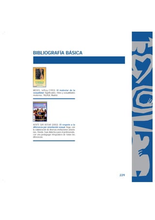 BIBLIOGRAFÍA BÁSICA




WEEKS, Jeffrey (1993): El malestar de la
sexualidad. Significados, mitos y sexualidades
modernas, TALASA, Madrid.




XENTE GAY ASTUR (2002): El respeto a la
diferencia por orientación sexual, Xega, con
la colaboración de diversas instituciones asturia-
nas, Oviedo. Guía didáctica para el profesorado,
con una pedagogía integradora de todas las
diferencias.




                                                     229
 
