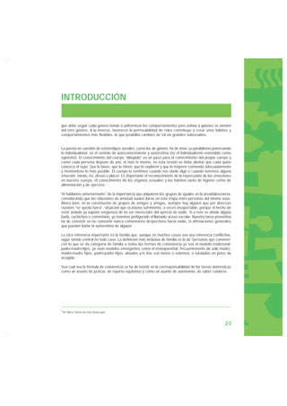INTRODUCCIÓN


que debe seguir cada género tiende a uniformizar los comportamientos pero asfixia a quienes se sienten
del otro género. A la inversa, favorecer la permeabilidad de roles contribuye a crear unos hábitos y
comportamientos más flexibles, lo que posibilita cambios de rol sin grandes sobresaltos.


La puesta en cuestión de estereotipos sociales, como los de género, ha de tener su paralelismo potenciando
la individualidad, en el sentido de autoconocimiento y autoestima (no el individualismo entendido como
egoísmo). El conocimiento del cuerpo “dibujado” es un paso para el conocimiento del propio cuerpo y
como cada persona dispone de uno, ni más ni menos, en esta sesión se debe alentar que cada quien
conozca el suyo. Que lo laven, que lo miren, que lo exploren y que lo mejoren comiendo adecuadamente
y moviéndose lo más posible. El cuerpo lo sentimos cuando nos duele algo o cuando tenemos alguna
emoción: miedo, ira, deseo o placer. Es importante el reconocimiento de la repercusión de las emociones
en nuestro cuerpo, el conocimiento de los órganos sexuales y los hábitos tanto de higiene como de
alimentación y de ejercicio.

Ya hablamos anteriormente1 de la importancia que adquieren los grupos de iguales en la preadolescencia,
considerando que las relaciones de amistad suelen darse en esta etapa entre personas del mismo sexo.
Ahora bien, en la constitución de grupos de amigos y amigas, siempre hay alguien que por diversas
razones “se queda fuera”, situación que ocasiona sufrimiento, a veces insoportable, porque el hecho de
estar aislado ya supone vergüenza de no ser merecedor del aprecio de nadie. Si a esto se añade alguna
burla, cuchicheo o comentario, ya tenemos prefigurado el llamado acoso escolar. Nuestra tarea preventiva
ha de consistir en no consentir nunca comentarios despectivos hacia nadie, ni afirmaciones generales
que puedan dañar la autoestima de alguien.

La otra referencia importante es la familia que, aunque en muchos casos sea una referencia conflictiva,
sigue siendo central en todo caso. La definición más inclusiva de familia es la de “personas que conviven”
con lo que se da categoría de familia a todas las formas de convivencia ya sea el modelo tradicional:
padre-madre-hijos, ya sean modelos emergentes como el monoparental, frecuentemente de sólo madre,
madre-madre hijos, padre-padre hijos, abuelos y/o tíos con nietos o sobrinos, o tutelados en pisos de
acogida.

Sea cual sea la fórmula de convivencia se ha de insistir en la corresponsabilidad de las tareas domésticas
como un asunto de justicia, de reparto equitativo y como un asunto de autonomía, de saber cuidarse.




1Ver Marco Teórico de esta misma guía.




                                                                                                      23
 