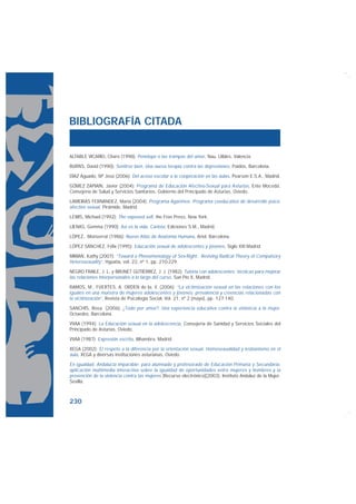 BIBLIOGRAFÍA CITADA


ALTABLE VICARIO, Charo (1998): Penélope o las trampas del amor, Nau, Llibles, Valencia.

BURNS, David (1990): Sentirse bien. Una nueva terapia contra las depresiones, Paidós, Barcelona.

DÍAZ Aguado, Mª José (2006): Del acoso escolar a la cooperación en las aulas, Pearson E.S.A., Madrid.

GÓMEZ ZAPIAÍN, Javier (2004): Programa de Educación Afectivo-Sexual para Asturias, Ente Mocedá.
Consejería de Salud y Servicios Sanitarios, Gobierno del Principado de Asturias, Oviedo.

LAMEIRAS FERNÁNDEZ, María (2004): Programa Agarimos. Programa coeducativo de desarrollo psico-
afectivo sexual, Pirámide, Madrid.

LEWIS, Michael (1992): The exposed self, the Free Press, New York.

LIENAS, Gemma (1990): Así es la vida, Carlota, Ediciones S.M., Madrid.

LÓPEZ, Monserrat (1986): Nuevo Atlas de Anatomía Humana, Ariel, Barcelona.

LÓPEZ SÁNCHEZ, Félix (1995): Educación sexual de adolescentes y jóvenes, Siglo XXI Madrid.

MIRIAN, Kathy (2007): “Toward a Phenomenology of Sex-Right: Reviving Radical Theory of Compulsory
Heterosexuality”, Hypatia, vol. 22, nº 1, pp. 210-229.

NEGRO FRAILE, J. L. y BRUNET GUTIËRREZ, J. J. (1982): Tutoría con adolescentes: técnicas para mejorar
las relaciones interpersonales a lo largo del curso, San Pío X, Madrid.

RAMOS, M., FUERTES, A. ORDEN de la, V. (2006): “La victimización sexual en las relaciones con los
iguales en una muestra de mujeres adolescentes y jóvenes: prevalencia y creencias relacionadas con
la victimización”, Revista de Psicología Social, Vol. 21, nº 2 (mayo), pp. 127-140.

SANCHÍS, Rosa (2006): ¿Todo por amor?: Una experiencia educativa contra la violencia a la mujer.
Octaedro, Barcelona.

VVAA (1994): La Educación sexual en la adolescencia, Consejería de Sanidad y Servicios Sociales del
Principado de Asturias, Oviedo.

VVAA (1987): Expresión escrita, Alhambra, Madrid.

XEGA (2002): El respeto a la diferencia por la orientación sexual. Homosexualidad y lesbianismo en el
aula, XEGA y diversas instituciones asturianas, Oviedo.

En igualdad, Andalucía imparable: para alumnado y profesorado de Educación Primaria y Secundaria:
aplicación multimedia interactiva sobre la igualdad de oportunidades entre mujeres y hombres y la
prevención de la violencia contra las mujeres [Recurso electrónico](2003), Instituto Andaluz de la Mujer,
Sevilla.



230
 