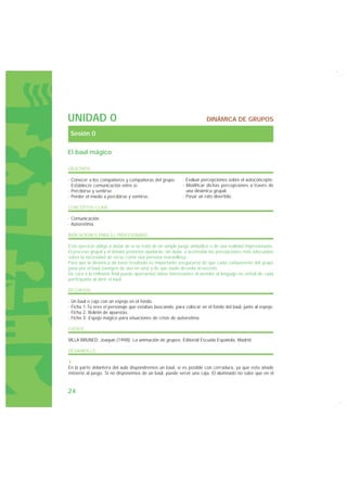 UNIDAD 0                                                               DINÁMICA DE GRUPOS

 Sesión 0

El baúl mágico

OBJETIVOS

· Conocer a los compañeros y compañeras del grupo.         · Evaluar percepciones sobre el autoconcepto.
· Establecer comunicación entre sí.                        · Modificar dichas percepciones a través de
· Percibirse y sentirse.                                     una dinámica grupal.
· Perder el miedo a percibirse y sentirse.                 · Pasar un rato divertido.

CONCEPTOS CLAVE

· Comunicación.
· Autoestima.

INDICACIONES PARA EL PROFESORADO

Este ejercicio obliga a dudar de si se trata de un simple juego simbólico o de una realidad impresionante.
El proceso grupal y el debate posterior ayudarán, sin duda, a acomodar las percepciones más adecuadas
sobre la necesidad de verse como una persona maravillosa.
Para que la dinámica dé buen resultado es importante asegurarse de que cada componente del grupo
pasa por el baúl (siempre de uno en uno) y de que nadie desvela el secreto.
De cara a la reflexión final puede aportarnos datos interesantes el atender al lenguaje no verbal de cada
participante al abrir el baúl.

RECURSOS

· Un baúl o caja con un espejo en el fondo.
· Ficha 1.Tú eres el personaje que estabas buscando, para colocar en el fondo del baúl, junto al espejo.
· Ficha 2. Boletín de apuestas.
· Ficha 3. Espejo mágico para situaciones de crisis de autoestima.

FUENTE

VILLA BRUNED, Joaquín (1998): La animación de grupos. Editorial Escuela Española, Madrid.

DESARROLLO

1.
En la parte delantera del aula dispondremos un baúl, si es posible con cerradura, ya que esto añade
misterio al juego. Si no disponemos de un baúl, puede servir una caja. El alumnado no sabe que en el


24
 
