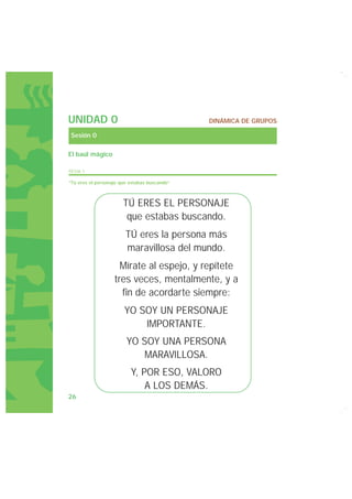 UNIDAD 0                                      DINÁMICA DE GRUPOS

Sesión 0

El baúl mágico

FICHA 1

“Tú eres el personaje que estabas buscando”



                       TÚ ERES EL PERSONAJE
                        que estabas buscando.
                        TÚ eres la persona más
                        maravillosa del mundo.
                     Mírate al espejo, y repítete
                   tres veces, mentalmente, y a
                     fin de acordarte siempre:
                       YO SOY UN PERSONAJE
                           IMPORTANTE.
                        YO SOY UNA PERSONA
                           MARAVILLOSA.
                          Y, POR ESO, VALORO
                              A LOS DEMÁS.
26
 