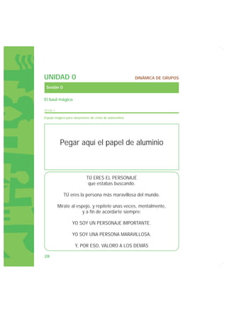 UNIDAD 0                                                 DINÁMICA DE GRUPOS

 Sesión 0

El baúl mágico

FICHA 3

Espejo mágico para situaciones de crisis de autoestima




           Pegar aquí el papel de aluminio



                            TÚ ERES EL PERSONAJE
                             que estabas buscando.

             TÚ eres la persona más maravillosa del mundo.

          Mírate al espejo, y repítete unas veces, mentalmente,
                       y a fin de acordarte siempre:

                   YO SOY UN PERSONAJE IMPORTANTE.

                   YO SOY UNA PERSONA MARAVILLOSA.

                    Y, POR ESO, VALORO A LOS DEMÁS

28
 