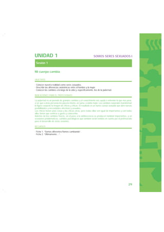 UNIDAD 1                                                        SOMOS SERES SEXUADOS I

 Sesión 1

Mi cuerpo cambia

OBJETIVOS

· Conocer nuestra realidad como seres sexuados.
· Describir las diferencias anatómicas entre el hombre y la mujer.
· Conocer los cambios a lo largo de la vida y, específicamente, los de la pubertad.

INDICACIONES PARA EL PROFESORADO

La pubertad es un período de grandes cambios y el conocimiento nos ayuda a entender lo que nos pasa,
a ver que a otras personas les pasa lo mismo, en suma, a vivirla mejor. Los cambios corporales transforman
la figura corporal, la imagen de chicos y chicas. El resultado es un nuevo cuerpo sexuado que abre nuevas
posibilidades y necesidades afectivas y sexuales.
Los chicos tienen unas cosas y las chicas otras, pero todas ellas son igual de importantes y con todas
ellas tienen que sentirse a gusto y conocerlas.
Además de los cambios físicos, en el paso a la adolescencia se producen también importantes, y en
ocasiones problemáticos, cambios psicológicos que también serán tenidos en cuenta por el profesorado
para el desarrollo de estas sesiones.

RECURSOS

· Ficha 1. “Somos diferentes/Vamos cambiando”.
· Ficha 2. “Últimamente…”.




                                                                                                      29
 