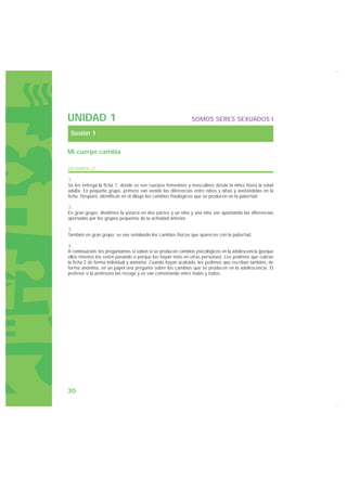 UNIDAD 1                                                     SOMOS SERES SEXUADOS I

 Sesión 1

Mi cuerpo cambia

DESARROLLO

1.
Se les entrega la ficha 1, donde se ven cuerpos femeninos y masculinos desde la niñez hasta la edad
adulta. En pequeño grupo, primero van viendo las diferencias entre niños y niñas y anotándolas en la
ficha. Después, identifican en el dibujo los cambios fisiológicos que se producen en la pubertad.

2.
En gran grupo, dividimos la pizarra en dos partes y un niño y una niña van apuntando las diferencias
aportadas por los grupos pequeños de la actividad anterior.

3.
También en gran grupo, se van señalando los cambios físicos que aparecen con la pubertad.

4.
A continuación, les preguntamos si saben si se producen cambios psicológicos en la adolescencia (porque
ellos mismos los estén pasando o porque los hayan visto en otras personas). Les pedimos que cubran
la ficha 2 de forma individual y anónima. Cuando hayan acabado, les pedimos que escriban también, de
forma anónima, en un papel una pregunta sobre los cambios que se producen en la adolescencia. El
profesor o la profesora las recoge y se van comentando entre todas y todos.




30
 