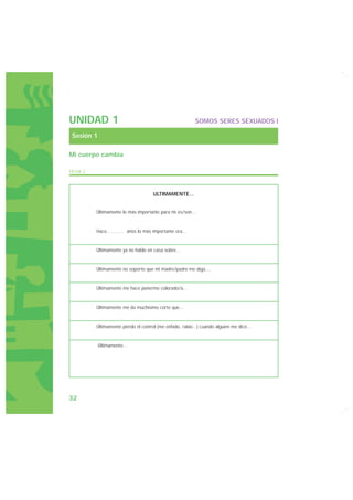 UNIDAD 1                                                   SOMOS SERES SEXUADOS I

 Sesión 1

Mi cuerpo cambia

FICHA 2



                                      ULTIMAMENTE...


          Últimamente lo más importante para mi es/son...


          Hace.………. años lo más importante era...


          Últimamente ya no hablo en casa sobre...


          Últimamente no soporto que mi madre/padre me diga....


          Últimamente me hace ponerme colorado/a...


          Últimamente me da muchísimo corte que...


          Últimamente pierdo el control (me enfado, rabio...) cuando alguien me dice...


            Últimamente…




32
 