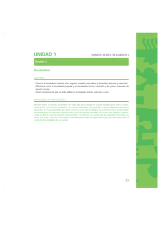 UNIDAD 1                                                     SOMOS SERES SEXUADOS I

 Sesión 2

Vocabulario

OBJETIVOS

· Conocer el vocabulario referido a los órganos sexuales masculinos y femeninos (internos y externos).
· Diferenciar entre el vocabulario popular y el vocabulario técnico referidos a las partes sexuadas de
  nuestro cuerpo.
· Tomar conciencia de que no debe utilizarse un lenguaje sexista, agresivo o soez.


INDICACIONES AL PROFESORADO

Muchos libros y muchas actividades de todo tipo que trabajan el cuerpo humano para niños y niñas,
reproducen, en muchas ocasiones, un cuerpo masculino sin genitales cuando plantean cuestiones
generales. Es muy importante que niños y niñas se vean representados. De la misma forma, suelen hablar
exclusivamente de aparatos reproductores y no de órganos sexuales, de forma que algunos órganos,
como el clítoris, son los grandes desconocidos. Si tenemos en cuenta que los genitales femeninos no
están a la vista, como los masculinos, entenderemos mejor la importancia que para las niñas tiene el
conocimiento detallado de su cuerpo.




                                                                                                  33
 