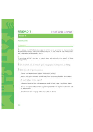 UNIDAD 1                                                        SOMOS SERES SEXUADOS I

 Sesión 2

Vocabulario

DESARROLLO

1.
Se les pide que, en un torbellino de ideas, digan los nombres con los que conocen los órganos sexuales.
A continuación se agrupan si aparecen sinónimos. Después, se pone delante de cada nombre una P o
una T según sea un término popular o técnico.

2.
Se les entrega la ficha 1, para que, en pequeño grupo, unan los nombres con la parte del dibujo
correspondiente.

3.
Se pone en común la ficha. Es interesante que se pueda proyectar una transparencia con el dibujo.

4.
Se debate acerca de las siguientes cuestiones:

   · ¿Por qué crees que los órganos sexuales reciben tantos nombres?

   · ¿Por qué crees que se utiliza más el vocabulario popular que el culto para hablar de sexualidad?

   · ¿Te resulta fácil usar términos vulgares?

   · ¿Encuentras diferencias entre el vocabulario que utilizan los niños y niñas y las personas adultas?

   · ¿Por qué crees que se utilizan términos peyorativos para nombrar los órganos sexuales sobre todo
     los de las mujeres?

   · ¿Ves diferencias entre el lenguaje de los chicos y el de las chicas?




34
 