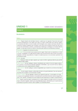 UNIDAD 1                                                        SOMOS SERES SEXUADOS I

Sesión 2

Vocabulario

FICHA 2

 Clítoris: Órgano situado entre los labios menores, cubierto por un capuchón. Posee dos raíces que
 penetran profundamente en los tejidos de la vulva y se sitúan a ambos lados de la abertura vaginal.
 La estructura del clítoris es la de un tejido eréctil semejante a los cuerpos cavernosos del pene. El
 aumento de volumen sanguíneo que se produce como efecto de la excitación sexual, hace que entre
 en erección aumentando su tamaño. La protuberancia redonda que se distingue en el exterior, llamada
 glande, es muy suave al tacto y en ella se concentran gran número de terminaciones nerviosas.
 Eyaculación: Expulsión de semen por la uretra.
 Flujo vaginal: Es la secreción de una sustancia por la vagina. Puede variar en consistencia, en color
 y en olor. Las glándulas en el cuello del útero producen una secreción mucosa clara. El tener secreciones
 vaginales es normal, especialmente en mujeres en edad de procrear. Las secreciones aumentan con
 la excitación sexual.
 Glande: Ver pene.
 Himen: Membrana elástica de tejido conjuntivo que recubre el orificio vaginal parcialmente para permitir
 la salida del flujo vaginal.
 Labios mayores: Son dos repliegues cutáneos redondeados que recubren el resto de órganos vulvares.
 En su interior se encuentran las llamadas glándulas de Bartholino, cuya secreción mucosa colabora
 a la lubricación en los comportamientos sexuales.
 Labios menores: Son dos repliegues cutáneos longitudinales que recubren la cara interna de los labios
 mayores.
 Ovarios: Son dos órganos situados a ambos lados del útero en la pared abdominal. Tiene dos funciones:
 la producción de órganos y la de hormonas sexuales.
 Pechos o mamas: Son dos glándulas cutáneas que, llegada la pubertad, se desarrollan en la mujer.
 La función de las glándulas mamarias es la producción y secreción de la leche materna después del
 parto. Pero, además, constituyen una zona erógena de gran importancia en el placer sexual femenino.
 Pene: Órgano sexual masculino constituido por tres cuerpos cilíndricos de tejido eréctil. En el extremo
 final se encuentra el glande, cubierto por una piel llamada prepucio. Al fenómeno por el cual la abertura
 del prepucio no permite retraerse sobre el glande se le denomina fimosis.




                                                                                                       37
 