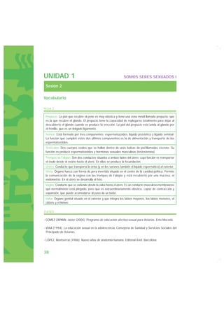UNIDAD 1                                                       SOMOS SERES SEXUADOS I

 Sesión 2

Vocabulario

FICHA 2

 Prepucio: La piel que recubre el pene es muy elástica y tiene una zona móvil llamada prepucio, que
 es la que recubre el glande. El prepucio tiene la capacidad de replegarse totalmente para dejar al
 descubierto el glande cuando se produce la erección. La piel del prepucio está unida al glande por
 el frenillo, que es un delgado ligamento.
 Semen: Está formado por tres componentes: espermatozoides, líquido prostático y líquido seminal.
 La función que cumplen estos dos últimos componentes es la de alimentación y transporte de los
 espermatozoides.
 Testículos: Dos cuerpos ovales que se hallan dentro de unas bolsas de piel llamadas escroto. Su
 función es producir espermatozoides y hormonas sexuales masculinas (testosterona).
 Trompas de Falopio: Son dos conductos situados a ambos lados del útero, cuya función es transportar
 el óvulo desde el ovario hasta el útero. En ellas se produce la fecundación.
 Uretra: Conducto que transporta la orina (y en los varones también el líquido espermático) al exterior.
 Útero: Órgano hueco con forma de pera invertida situado en el centro de la cavidad pélvica. Permite
 la comunicación de la vagina con las trompas de Falopio y está recubierto por una mucosa, el
 endometrio. En el útero se desarrolla el feto.
 Vagina: Conducto que se extiende desde la vulva hasta el útero. Es un conducto musculoso-membranoso
 que normalmente está plegado, pero que es extraordinariamente elástico, capaz de contracción y
 expansión, que puede acomodarse al paso de un bebé.
 Vulva: Órgano genital situado en el exterior y que integra los labios mayores, los labios menores, el
 clítoris y el himen.

FUENTE

- GÓMEZ ZAPIAÍN, Javier (2004): Programa de educación afectivo-sexual para Asturias. Ente Mocedá.

- VVAA (1994): La educación sexual en la adolescencia, Consejería de Sanidad y Servicios Sociales del
  Principado de Asturias.

- LÓPEZ, Montserrat (1986): Nuevo atlas de anatomía humana. Editorial Ariel. Barcelona.



38
 