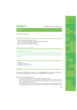 UNIDAD 1                                                       SOMOS SERES SEXUADOS I

    Sesión 3

Fisiología e Higiene

OBJETIVOS

·   Reforzar el conocimiento del propio cuerpo.
·   Conocer lo que son la menstruación y las eyaculaciones involuntarias.
·   Favorecer la adquisición de hábitos higiénicos.
·   Romper tabúes sobre el uso de los tampones.


INDICACIONES PARA EL PROFESORADO

El comienzo del ciclo menstrual en las chicas y de las poluciones nocturnas en los chicos indica que se
encuentran en plena adolescencia.
Es muy importante que las chicas conozcan bien su propio cuerpo al igual que lo es que los chicos
conozcan qué es la regla y sus implicaciones. Respecto al uso del tampón, no se trata tanto de que lo
usen como de que no tengan miedo a usarlo si así lo deciden o lo creen conveniente para determinadas
actividades.


RECURSOS

· Transparencia.
· Compresas y tampones.
· Vocabulario de la sesión anterior.


DESARROLLO

1.
En primer lugar, les planteamos conocer qué es el ciclo menstrual. Se proyecta una transparencia o
se les entrega un dibujo (ficha 1). Recordamos el vocabulario visto en la sesión anterior:

2.
Explicamos de forma sencilla el proceso:
   · Los ciclos son variables, aunque se suele hablar de ciclos de 28 días.
   · Los ovarios producen óvulos. Las hormonas hacen que algunos comiencen a madurar, al mismo
      tiempo, el tejido que cubre el útero (endometrio) crece y se engrosa, para recibir al óvulo en el
      caso de que hubiera sido fecundado.
   · Unos 14 días antes del comienzo de la regla, los ovarios liberan un óvulo maduro (gameto), lo que
      se denomina ovulación. Este óvulo está listo para ser fecundado por un espermatozoide. El resto

                                                                                                   39
 