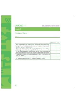 UNIDAD 1                                                    SOMOS SERES SEXUADOS I

 Sesión 3

Fisiología e Higiene

FICHA 2




                                                                                Verdadero   Falso
 No es recomendable tomar duchas o baños regulares durante la menstruación.
 La higiene de los genitales externos es tan importante como la del resto del
 cuerpo. El aseo diario es fundamental.
 El exceso de limpieza vaginal puede ser contraproducente, ya que se destruye
 la flora vaginal aumentando los riesgos de infección.
 Los chicos deben limpiarse atentamente la zona del glande, echando hacia
 atrás completamente el prepucio para evitar la acumulación de secreciones.
 Es importante secarse con cuidado después de la ducha, especialmente las
 zonas con pliegues.
 Durante la menstruación hay que aumentar la higiene.
 Los tampones sólo los pueden usar las mujeres de más de 20 años.




42
 