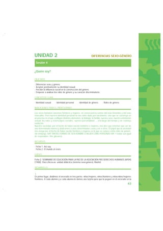 UNIDAD 2                                                        DIFERENCIAS SEXO-GÉNERO

 Sesión 4

¿Quién soy?

OBJETIVOS

· Diferenciar sexo y género.
· Aceptar positivamente su identidad sexual.
· Percibir la influencia social en la construcción del género.
· Empezar a analizar los roles de género y su carácter discriminatorio.

CONCEPTOS CLAVE

· Identidad sexual.    · Identidad personal.     · Identidad de género.      · Roles de género.

INDICACIONES PARA EL PROFESORADO

Los seres humanos nacemos hombres y mujeres, en consecuencia somos del sexo femenino o del sexo
masculino. Pero nuestra identidad personal no nos viene dado por nacimiento, sino que se construye en
un proceso en el que confluyen distintos elementos: la biología, la familia, nuestro sexo, nuestra orientación
sexual, los roles y estereotipos sociales, nuestra personalidad..., a lo largo del tiempo y en continua
evolución.
Nuestra sociedad, por el hecho de haber nacido hombres o mujeres, nos dice que tenemos que ser de
una determinada manera y dedicarnos a unas determinadas cosas y no a otras. El papel que la sociedad
nos otorga por el hecho de haber nacido hombres o mujeres es lo que se conoce como roles de género.
Sin embargo, HAY TANTAS FORMAS DE SER HOMBRE O MUJER COMO PERSONAS HAY. Y todas son igual
de respetables. (Ver glosario).

RECURSOS

· Ficha 1. Así soy.
· Ficha 2. El mundo al revés.

FUENTE

Ficha 2: SEMINARIO DE EDUCACIÓN PARA LA PAZ DE LA ASOCIACIÓN PRO DERECHOS HUMANOS (APDH)
(1988): Para chicos-as: unidad didáctica (sistema sexo-género), Madrid.

DESARROLLO

1.
En primer lugar, dividimos el encerado en tres partes: niñas/mujeres, niños/hombres y niñas-niños/mujeres-
hombres. A cada alumno y a cada alumna le damos una tarjeta para que la peguen en el encerado en la

                                                                                                          43
 