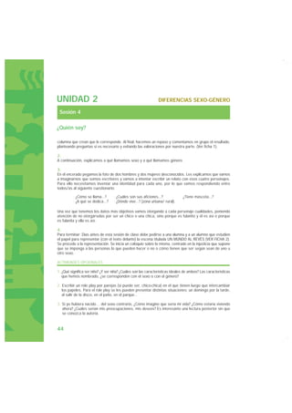 UNIDAD 2                                                        DIFERENCIAS SEXO-GÉNERO

 Sesión 4

¿Quién soy?

columna que crean que le corresponde. Al final, hacemos un repaso y comentamos en grupo el resultado,
planteando preguntas si es necesario y evitando las valoraciones por nuestra parte. (Ver ficha 1).

2.
A continuación, explicamos a qué llamamos sexo y a qué llamamos género.

3.
En el encerado pegamos la foto de dos hombres y dos mujeres desconocidos. Les explicamos que vamos
a imaginarnos que somos escritores y vamos a intentar escribir un relato con esos cuatro personajes.
Para ello necesitamos inventar una identidad para cada uno, por lo que vamos respondiendo entre
todos/as al siguiente cuestionario:

          · ¿Cómo se llama...?      · ¿Cuáles son sus aficiones...?           · ¿Tiene mascota...?
          · ¿A qué se dedica...?    · ¿Dónde vive...? (zona urbana/ rural).

Una vez que tenemos los datos más objetivos vamos otorgando a cada personaje cualidades, poniendo
atención de no otorgárselas por ser un chico o una chica, sino porque es fulanito y él es así o porque
es fulanita y ella es así.

4.
Para terminar: Días antes de esta sesión de clase debe pedirse a una alumna y a un alumno que estudien
el papel para representar (con el texto delante) la escena titulada UN MUNDO AL REVÉS (VER FICHA 2).
Se procede a la representación. Se inicia un coloquio sobre la misma, centrado en la injusticia que supone
que se imponga a las personas lo que pueden hacer o no o cómo tienen que ser según sean de uno u
otro sexo.

ACTIVIDADES OPCIONALES

1. ¿Qué significa ser niño? ¿Y ser niña? ¿Cuáles son las características ideales de ambos? Las características
   que hemos nombrado, ¿se corresponden con el sexo o con el género?

2. Escribir un role play por parejas (si puede ser, chico-chica) en el que tienen luego que intercambiar
   los papeles. Para el role play se les pueden presentar distintas situaciones: un domingo por la tarde,
   al salir de la disco, en el patio, en el parque...

3. Si yo hubiera nacido… del sexo contrario, ¿Cómo imagino que sería mi vida? ¿Cómo estaría viviendo
   ahora? ¿Cuáles serían mis preocupaciones, mis deseos? Es interesante una lectura posterior sin que
   se conozca la autoría.



44
 
