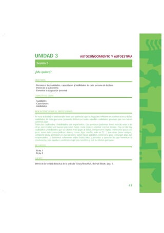 UNIDAD 3                                          AUTOCONOCIMIENTO Y AUTOESTIMA

 Sesión 5

¿Me quiero?

OBJETIVOS

· Reconocer las cualidades, capacidades y habilidades de cada persona de la clase.
· Potenciar la autoestima.
· Fomentar la aceptación personal.

CONCEPTOS CLAVE

· Cualidades.
· Capacidades.
· Habilidades.

INDICACIONES PARA EL PROFESORADO

En esta actividad el profesorado tiene que potenciar que se haga una reflexión en positivo acerca de las
cualidades de cada persona, poniendo énfasis en todas aquellas cualidades positivas que nos hacen
sentirnos bien.
Todas las cualidades y habilidades son importantes. Las personas podemos tener más de unas o de
otras, pero todas son buenas para vivir mejor, estar mejor y convivir con los demás. Hoy en día hay
cualidades y habilidades que se valoran más (jugar al fútbol, enriquecerse rápido, esforzarse poco o lo
justo, tener éxito como belleza, dinero, cosas, ligar mucho, salir en TV…) que otras (tener amigos,
compartir ideas, participar en asociaciones, saber hacer algo bien, esforzarse para conseguir algo, ser
responsables...). Debemos reflexionar sobre todas ellas y aprender a apreciar las que fomentan la
convivencia y nos ayudan a sentirnos mejor con nosotros y con las demás personas.

RECURSOS

· Ficha 1.
· Ficha 2.

FUENTE

Viñeta de la Unidad didáctica de la película “Crazy/Beautiful”, de Irudi Biziak, pag. 5.




                                                                                                    47
 