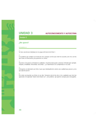 UNIDAD 3                                         AUTOCONOCIMIENTO Y AUTOESTIMA

 Sesión 5

¿Me quiero?

DESARROLLO

1.
Se hace una lectura individual y/o en grupo del texto de la ficha 1.

2.
Les pedimos que señalen en el texto los tres consejos con los que están de acuerdo y los tres con los
que están en desacuerdo y los ponemos en común.

3.
Hacemos en la pizarra un listado de cualidades. El profesorado puede comenzar el listado (por ejemplo:
simpatía, amabilidad, honestidad, sinceridad…) y el alumnado lo irá completando en voz alta.

4.
Entregamos al alumnado una ficha 2 para que individualmente anoten una cualidad que poseen y otra
que quieran poseer.

5.
Por orden van leyendo sus fichas en voz alta. Tomamos nota de las dos o tres cualidades que más han
aparecido en el apartado “Quiero tener/Quiero ser” y les pedimos que aporten consejos para conseguirlas.




48
 