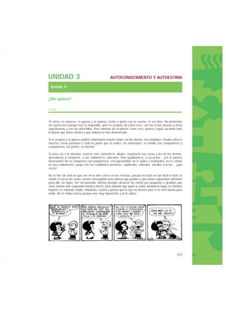 UNIDAD 3                                         AUTOCONOCIMIENTO Y AUTOESTIMA

 Sesión 5

¿Me quiero?

FICHA 1


Te miras, te conoces, te gustas y te quieres. Estás a gusto con tu cuerpo, te ves bien. No pretendes
ser perfecta/o porque eso es imposible, pero te aceptas tal como eres, con tus cosas buenas y otras
superbuenas y con tus defectillos. Pero además de aceptarte como eres, quieres seguir sacando todo
lo bueno que tienes dentro y que todavía no has demostrado.

Si te aceptas y te quieres podrás relacionarte mucho mejor con los demás, sin complejos. Puedes ofrecer
muchas cosas positivas a toda la gente que te rodea, tus amistades, tu familia, tus compañeros y
compañeras, tus profes, tu entorno.

Si vives así o lo intentas, estarás más contento/a, alegre, respetarás tus cosas y las de los demás,
aprenderás a compartir, a ser solidario/a, tolerante, más igualitario/a, a escuchar... ¿no te parece
interesante? No te comportes con prepotencia, con agresividad, no te aísles o acobardes, no te comas
el coco malamente, juega con tus cualidades positivas, explóralas, utilízalas, sácalas a la luz... ¿qué
crees?

No te fíes de todo lo que ves en la tele o lees en las revistas, porque no todo es tan fácil ni todo es
vedad. A veces las cosas cuesta conseguirlas pero piensa que puedes y que tienes capacidad suficiente
para ello, no digas “no” sin pensarlo, intenta siempre alcanzar tus metas por pequeñas o grandes que
sean, intenta vivir respirando hondo y fuerte, pero dejando que quien te rodee también lo haga, no intentes
imponer tu voluntad, habla, reflexiona, razona y piensa que lo que no desees para ti no será bueno para
nadie. No te rindas nunca porque eres muy importante y tú lo sabes...




                                                                                                      49
 