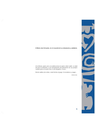 A María José Urruzola, en el recuerdo de su entusiasmo y sabiduría.




A la infancia, quizá; pero a la adolescencia no quiere volver nadie. La edad
del pavo la llamamos, la de deslumbrado descubrimiento de sus propios
cuerpos justo en la peor hora: la del desgarbo, el acné,...

Recién salidos de la niñez, están hechos al juego. A esconderse y a jugar...
                                                                  Antonio Gala.




                                                                            5
 