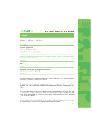 UNIDAD 3                                       AUTOCONOCIMIENTO Y AUTOESTIMA

 Sesión 6

A la de 1, a la de 2, a la de 3

OBJETIVOS

· Potenciar la autoestima.
· Fomentar el trabajo en equipo.

INDICACIONES PARA EL PROFESORADO

En este juego lo que nos interesa es que trabajen en equipo y reflexionen sobre la importancia de las
cualidades, habilidades y capacidades más importantes para el grupo. Tienen que llegar a acuerdos, por
lo que será necesario consensuar.

RECURSOS

Ficha 1.

FUENTE

Adaptado de la página web “tutoresalbordeunataquedeESO”.
(http://perso.wanadoo.es/angel.saez)

DESARROLLO

1.
Les explicamos que vamos a celebrar una subasta, pero en vez de objetos de arte se subastan cualidades,
habilidades y capacidades que nos pueden interesar.

2.
Dividimos al alumnado en grupos de tres o cuatro personas, les entregamos la ficha 1 y les decimos
que deben llegar a un acuerdo y seleccionar las cinco cualidades que consideren más importantes para
el grupo.

3.
Se les indica que nombren un secretario/a que será la única persona del grupo que puede pujar en la
subasta que se va a realizar a continuación. Deben tener en cuenta que cada grupo sólo dispone de 100
puntos para la subasta, por lo que previamente deberán decidir cuántos puntos como máximo destinarán
a cada una de las cualidades.

4.
Se procede a la subasta y se hace balance de qué cualidades se lleva cada grupo y de cuáles han sido
las más disputadas, y esas son las que el grupo considera más importantes.
                                                                                                   51
 