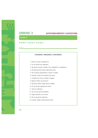 UNIDAD 3                                  AUTOCONOCIMIENTO Y AUTOESTIMA

 Sesión 6

A la de 1, a la de 2, a la de 3

FICHA 1




                      CUALIDADES, HABILIDADES, CAPACIDADES




              1. Intento ser buen compañero/a.

              2. Se me da bien una asignatura.

              3. Me gusta escuchar y ayudar a mis compañeras y compañeros.

              4. Me gustaría tener buena salud toda la vida.

              5. No me gusta nada pelearme, discutir e insultar.

              6. Respeto a todos los miembros del centro.

              7. Comparto las cosas y trabajo en equipo.

              8. Digo la verdad, soy sincera/o.

              9. Me gusta mediar cuando hay un conflicto.

             10. Se me da bien organizar las tareas.

             11. Pienso y reflexiono.

             12. No soy una persona impulsiva.

             13. Hago amistades en el centro.

             14. No me gustan las injusticias.

             15. Estudio, trabajo y tengo buenas notas.




52
 