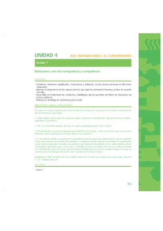 UNIDAD 4                               NOS TRATAMOS BIEN I. EL COMPAÑERISMO

 Sesión 7

Relaciones con mis compañeras y compañeros

OBJETIVOS

· Establecer relaciones equilibradas, respetuosas y solidarias con las demás personas en diferentes
  situaciones.
· Apreciar la importancia de los valores básicos que rigen la convivencia humana y actuar de acuerdo
  con ellos.
· Desarrollar en el alumnado las conductas y habilidades que les permitan vivir libres de situaciones de
  acoso y violencia.
· Elaborar un decálogo de convivencia para el aula.

INDICACIONES PARA EL PROFESORADO

El acoso es un tipo específico de violencia que forma parte de un proceso con cuatro características
que incrementa su gravedad:

1. Suele implicar diverso tipo de conductas: burlas, amenazas, intimidaciones, agresiones físicas, insultos,
aislamiento sistemático.

2. No es un elemento aislado, sino que se repite y prolonga durante cierto tiempo.

3. Provocado por una persona apoyada generalmente en un grupo, contra una víctima que se encuentra
indefensa, que no puede por sí misma salir de esta situación.

4. Y se mantiene debido a la ignorancia o pasividad de las personas que rodean tanto a quienes agreden
como a las víctimas sin intervenir directamente. La violencia escolar reproduce un modelo de organización
social caracterizado por el dominio y la sumisión, que representa la antítesis de los valores democráticos
de igualdad, tolerancia y paz con los que se identifica nuestra sociedad. Por eso su erradicación debe
ser considerada como una tarea colectiva imprescindible para hacer de la escuela el lugar en el que se
construye la sociedad que deseamos tener, basada en el respeto mutuo.

(Adaptado de DÍAZ AGUADO, Mª José (2006): Del acoso escolar a la cooperación en las aulas, Pearson
E. S.A., Madrid, pag 3-4).

RECURSOS

· Ficha 1.




                                                                                                       53
 