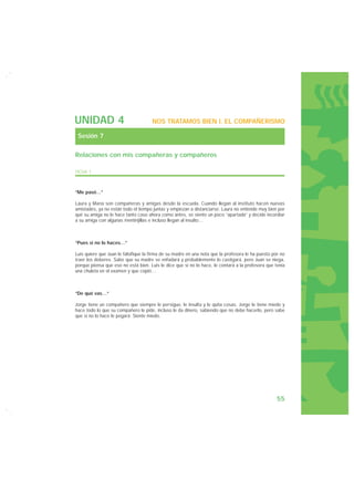 UNIDAD 4                              NOS TRATAMOS BIEN I. EL COMPAÑERISMO

 Sesión 7

Relaciones con mis compañeras y compañeros

FICHA 1



“Me pasó…”

Laura y María son compañeras y amigas desde la escuela. Cuando llegan al instituto hacen nuevas
amistades, ya no están todo el tiempo juntas y empiezan a distanciarse. Laura no entiende muy bien por
qué su amiga no le hace tanto caso ahora como antes, se siente un poco “apartada” y decide incordiar
a su amiga con algunas mentirijillas e incluso llegan al insulto…



“Pues si no lo haces…”

Luis quiere que Juan le falsifique la firma de su madre en una nota que la profesora le ha puesto por no
traer los deberes. Sabe que su madre se enfadará y probablemente lo castigará, pero Juan se niega,
porque piensa que eso no está bien. Luis le dice que si no lo hace, le contará a la profesora que tenía
una chuleta en el examen y que copió…



“De qué vas…”

Jorge tiene un compañero que siempre le persigue, le insulta y le quita cosas. Jorge le tiene miedo y
hace todo lo que su compañero le pide, incluso le da dinero, sabiendo que no debe hacerlo, pero sabe
que si no lo hace le pegará. Siente miedo.




                                                                                                    55
 