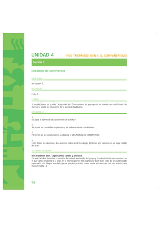 UNIDAD 4                              NOS TRATAMOS BIEN I. EL COMPAÑERISMO

 Sesión 8

Decálogo de convivencia

OBJETIVOS

Ver sesión 7.

RECURSOS

Ficha 1.

FUENTE

“Las relaciones en el aula”. Adaptado del “Cuestionario de percepción de conductas conflictivas” de
Averroes, portal de Educación de la Junta de Andalucía.

DESARROLLO

1.
Se pasa al alumnado el cuestionario de la ficha 1.

2.
Se ponen en común las respuestas y se elaboran unas conclusiones.

3.
Partiendo de las conclusiones se elabora el DECÁLOGO DE CONVIVENCIA.

4.
Entre todas las alumnas y los alumnos elaboran el Decálogo, lo firman y lo exponen en un lugar visible
del aula.

ACTIVIDAD OPCIONAL

Nos tratamos bien. Expresamos cariño y amistad.
En una cartulina tenemos el nombre de todo el alumnado del grupo y el calendario de una semana, en
el que vamos anotando a lo largo de la misma quiénes han expresado buen trato cada día (es aconsejable
expresarlo con dibujos sencillos que se pueden acordar, como puede ser una cara con una sonrisa, una
mano tendida…).




56
 