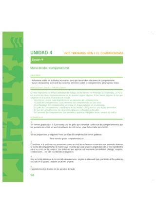 UNIDAD 4                               NOS TRATAMOS BIEN I. EL COMPAÑERISMO

 Sesión 9

Menú del día: compañerismo

OBJETIVOS

· Reflexionar sobre las actitudes necesarias para que desarrollen relaciones de compañerismo.
· Sacar conclusiones acerca de las sesiones anteriores sobre el compañerismo y los buenos tratos.

INDICACIONES PARA EL PROFESORADO

Lo más importante en la fase individual del trabajo, la del diseño, es fomentar su creatividad. Si no se
les ocurren las ideas espontáneamente se les pueden sugerir algunas. Estas fueron algunas de las que
surgieron en la puesta en práctica en el aula:
   · Recetas de cocina: cada ingrediente es un elemento del compañerismo.
   · El árbol del compañerismo: cada elemento del compañerismo es una rama.
   · El archipiélago del compañerismo: un mapa en el que cada isla es un elemento.
   · La calle del compañerismo: cada letrero de las tiendas y las casas es uno de los elementos.
   · El mar del compañerismo: los elementos aparecen reflejados en las olas.
   · La carretera del compañerismo: los elementos aparecen reflejados en las señales de tráfico.

DESARROLLO

1.
Se forman grupos de 4 ó 5 personas y se les pide que comenten cuáles son los comportamientos que
les gustaría encontrar en sus compañeros de este curso y que tomen nota por escrito.

2.
Se les proporciona la siguiente frase para que la completen con varias palabras:
                     Para nuestro grupo compañerismo es..................................
3.
El profesor o la profesora se presentará como un chef de un famoso restaurante que pretende elaborar
la receta del compañerismo, de manera que necesita que cada grupo le proporcione dos o tres ingredientes
para su cesta de la compra. Las palabras que aportará el alumnado (amabilidad, diálogo, respeto,
colaboración...) se irán escribiendo en la pizarra.

4.
Una vez esté elaborada la receta del compañerismo, se pide al alumnado que, partiendo de las palabras
escritas en la pizarra, elabore un diseño original.

5.
Expondremos los diseños en las paredes del aula.

58
 