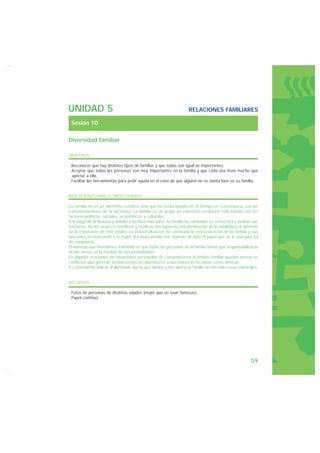 UNIDAD 5                                                           RELACIONES FAMILIARES

 Sesión 10

Diversidad familiar

OBJETIVOS

· Reconocer que hay distintos tipos de familias y que todas son igual de importantes.
· Aceptar que todas las personas son muy importantes en la familia y que cada una tiene mucho que
  aportar a ella.
· Facilitar las herramientas para pedir ayuda en el caso de que alguien no se sienta bien en su familia.


INDICACIONES PARA EL PROFESORADO

La familia no es un elemento estático sino que ha evolucionado en el tiempo en consonancia con las
transformaciones de la sociedad. La familia es un grupo en constante evolución relacionada con los
factores políticos, sociales, económicos y culturales.
A lo largo de la historia y debido a hechos marcados, la familia ha cambiado su estructura e incluso sus
funciones. Así los avances científicos y médicos han supuesto una disminución de la natalidad y el aumento
de la esperanza de vida adulta. La industrialización ha cambiado la estructuración de la familia y sus
funciones incorporando a la mujer al trabajo productivo dejando de lado el papel que se le otorgaba (el
de cuidadora).
El mensaje que intentamos transmitir es que todas las personas de la familia tienen que responsabilizarse
de las tareas en la medida de sus posibilidades.
En algunas ocasiones las situaciones personales de convivencia en el ámbito familiar pueden derivar en
conflictos que generan tensión en los/as alumnos/as y que éstos/as no saben cómo enfocar.
Es conveniente indicar al alumnado que lo que damos y nos aporta la familia no son sólo cosas materiales.


RECURSOS

· Fotos de personas de distintas edades (mejor que no sean famosas).
· Papel continuo.




                                                                                                     59
 