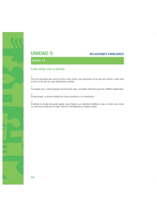 UNIDAD 5                                                            RELACIONES FAMILIARES

 Sesión 12

Cada oveja con su pareja

6.
Entre los mensajes que están escritos en las cartas, hay situaciones en las que nos vamos a sentir bien
y otras en las que no y que deberíamos cambiar.

7.
Se propone que, o bien la pareja o el resto de la clase, encuentre soluciones para los conflictos planteados.

8.
Si hay tiempo, se leerán también las frases positivas y se comentarán.

9.
El debate en el aula nos puede ayudar a que mejoren sus relaciones familiares y que, en todo caso, éstas
se vean favorecidas por un buen clima de entendimiento y respeto mutuo.




66
 