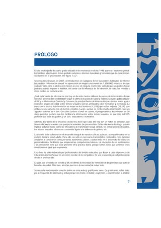 PRÓLOGO


En una enciclopedia de cuarto grado utilizada en la enseñanza en el año 1948 aparecía: “Anatomía genital;
los hombres y las mujeres tienen genitales externos e internos masculinos y femeninos que los caracterizan.
Su objetivo es la procreación. Ver figura 1 y 2”.

Sesenta años después, en 2007, si introducimos en cualquiera de los buscadores habituales de Internet
las palabras “información sexual” no aparecerán en ningún caso menos de 1.600.000 enlaces a los que
cualquier niño, niña o adolescente tienen acceso sin ninguna restricción, salvo la que sus padres hayan
podido o sabido imponer o habilitar, sin contar con la influencia de la televisión, la radio, las revistas y
otros medios de comunicación.

¿Cuál es la fuente de información real hoy en día entre tantos millones de puntos de información a la que
nuestros jóvenes dan credibilidad? Según la última Encuesta de Salud y Hábitos Sexuales publicada por
el INE y el Ministerio de Sanidad y Consumo, la principal fuente de información para ambos sexos y para
todos los grupos de edad sobre temas sexuales son las amistades y los hermanos y hermanas. La
importancia dada a la información es mayor en los hombres (43,9%) que en las mujeres (33,5%) y en
ambos sexos aumenta con el nivel de estudios. Luego, aunque se recibe mucha información, son sus
“iguales” quienes se la dan. Otro dato curioso a tener en cuenta, si preguntamos a los menores de 30
años quién les gustaría que les facilitara la información sobre temas sexuales, es que más del 50%
prefieren que sean los padres y un 25%, educadores o sanitarios.

Además, los datos de la encuesta citada nos dicen que cada año hay aún un millón de personas que
tienen relaciones sexuales con parejas ocasionales sin preservativo. Estas relaciones de riesgo pueden
implicar peligros físicos como las infecciones de transmisión sexual, el SIDA, los embarazos no deseados,
los abusos sexuales, el sexo no consentido ligado a la violencia de género, etc.

La escuela debe colaborar en el desarrollo integral de nuestras chicas y chicos, acompañándoles en su
camino hacia la edad adulta. Para ello, no sólo es necesario transmitirles contenidos, sino también
ayudarles a construirse como personas autónomas y libres, colaborando en el desarrollo de todas sus
potencialidades, facilitando que adquieran las competencias básicas. La educación de los sentimientos
y las emociones tiene que estar presente en la práctica diaria, porque somos seres que sentimos y nos
emocionamos igual que respiramos.

Esta Guía ha sido elaborada por profesionales del ámbito educativo que llevan a cabo el proyecto de
Educación Afectivo-Sexual en un centro escolar de la red pública. Es una propuesta para el profesorado
desde el profesorado.

La guía, que pretende ser sencilla y útil, no elimina la necesidad de formación de las personas que quieran
llevarla a las aulas. Más bien, abre las puertas a la necesidad de saber más.

Se necesita mucha ilusión y mucho ánimo en esta ardua y gratificante tarea. Es gratificante, sobre todo,
por la respuesta del alumnado y ardua porque nos invita a estudiar, a aprender, a experimentar, a analizar



                                                                                                         7
 