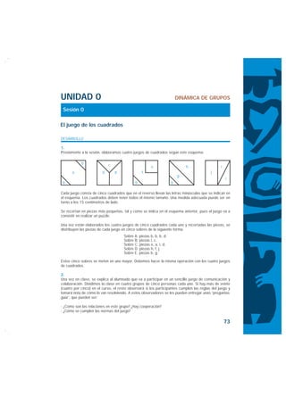 UNIDAD 0                                                                DINÁMICA DE GRUPOS

 Sesión 0

El juego de los cuadrados

DESARROLLO

1.
Previamente a la sesión, elaboramos cuatro juegos de cuadrados según este esquema:

            b               c                          e                    h                   i
      a                 d       d                f                                        j
                                                                        g
                                                                                                    i
 b                                           b                      b

Cada juego consta de cinco cuadrados que en el reverso llevan las letras minúsculas que se indican en
el esquema. Los cuadrados deben tener todos el mismo tamaño. Una medida adecuada puede ser en
torno a los 15 centímetros de lado.

Se recortan en piezas más pequeñas, tal y como se indica en el esquema anterior, pues el juego va a
consistir en realizar un puzzle.

Una vez están elaborados los cuatro juegos de cinco cuadrados cada uno y recortadas las piezas, se
distribuyen las piezas de cada juego en cinco sobres de la siguiente forma:
                                      Sobre A: piezas b, b, b, d.
                                      Sobre B: piezas i, c.
                                      Sobre C: piezas e, a, i, d.
                                      Sobre D: piezas h, f, j.
                                      Sobre E: piezas b, g.

Estos cinco sobres se meten en uno mayor. Debemos hacer la misma operación con los cuatro juegos
de cuadrados.

2.
Una vez en clase, se explica al alumnado que va a participar en un sencillo juego de comunicación y
colaboración. Dividimos la clase en cuatro grupos de cinco personas cada uno. Si hay más de veinte
(cuatro por cinco) en el curso, el resto observará si los participantes cumplen las reglas del juego y
tomará nota de cómo lo van resolviendo. A estos observadores se les pueden entregar unas “preguntas-
guía”, que pueden ser:

· ¿Cómo son las relaciones en este grupo? ¿Hay cooperación?
· ¿Cómo se cumplen las normas del juego?

                                                                                                    73
 