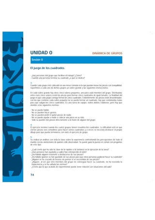 UNIDAD 0                                                              DINÁMICA DE GRUPOS

    Sesión 0

El juego de los cuadrados

· ¿Hay personas del grupo que faciliten el trabajo? ¿Cómo?
· Cuando una persona termina su cuadrado ¿a qué se dedica?

3.
Cuando cada grupo esté colocado en una mesa cómoda en la que puedan mover las piezas con tranquilidad,
repartimos a cada uno de dichos grupos un sobre grande y las siguientes instrucciones:

En cada sobre grande hay otros cinco sobres pequeños, uno para cada miembro del grupo. Distribuidas
entre esos cinco sobres están las piezas para formar cinco cuadrados de igual tamaño. La finalidad del
juego es que cada grupo consiga formar los cinco cuadrados. Evidentemente, las piezas están desordenadas:
con las que contiene cada sobre pequeño no se puede formar un cuadrado; hay que combinarlas todas
para que salgan los cinco cuadrados. Es una tarea de equipo: todos debéis colaborar, pero hay que
atender a las siguientes normas:

·   No se puede hablar.
·   No se pueden hacer gestos.
·   No se pueden pedir ni quitar piezas de nadie.
·   No se puede ayudar a nadie a colocar una pieza en su sitio.
·   Sólo se pueden dar piezas directamente a la mano de alguien del grupo.

4.
El ejercicio termina cuando los cuatro grupos tienen resueltos los cuadrados. La dificultad está en que
ciertas piezas son comodines para hacer varios cuadrados y a veces se necesita deshacer el propio
dibujo para que pueda terminarse con éxito el ejercicio de grupo.

5.
Se realiza un análisis con toda la clase sobre la experiencia confrontando las percepciones de todo el
mundo con las anotaciones de quienes sólo observaban. Se puede guiar la puesta en común con preguntas
de este tipo:

· ¿Cuál creéis que ha sido la clave de la rapidez o la tardanza en la ejecución de la tarea?
· ¿Qué posturas han ayudado y cuáles han entorpecido el éxito?
· ¿Ha habido alguien resistente a deshacerse de sus piezas?
· ¿Ha habido quienes se han quedado sin sus piezas para que otras personas pudieran hacer su cuadrado?
· ¿Alguien se ha cruzado de brazos sin pensar si se necesitaba de sus piezas?
· ¿Alguien, al ver que otro miembro del grupo no conseguía hacer su cuadrado, no ha resistido la
  impaciencia y se ha saltado las normas?
· ¿Creéis que lo que acabáis de experimentar puede tener relación con situaciones del aula?


74
 