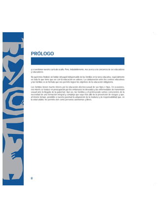 PRÓLOGO


y a cuestionar nuestro currículo oculto. Pero, indudablemente, nos acerca a la conciencia de ser educadoras
y educadores.

No queremos finalizar sin hablar del papel indispensable de las familias en la tarea educativa, especialmente
en todo lo que tiene que ver con la educación en valores. La colaboración entre los centros educativos
y las familias es la fórmula que nos permite lograr los objetivos de la educación obligatoria.

Las familias tienen mucho interés por la educación afectivo-sexual de sus hijos e hijas. En ocasiones,
ese interés se traduce en preocupación por los embarazos no deseados y las enfermedades de transmisión
sexual ante la llegada de la pubertad. Aún así, las familias y el profesorado somos conscientes de la
necesidad de una formación integral y compleja que vaya más allá de la prevención de riesgos y que,
al mismo tiempo, posibilite a nuestra juventud la adquisición de la madurez y la responsabilidad que, en
la edad adulta, les permita vivir como personas autónomas y libres.




8
 