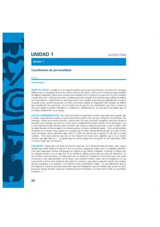 UNIDAD 1                                                                              AUTOESTIMA

 Sesión 1

Cuestionario de personalidad

FICHA 2

Comentarios


ASPECTO FÍSICO: La belleza es un aspecto positivo para todas las personas. El intento de conseguir
belleza física es elogiable tanto en las chicas como en los chicos. Pero ¿no te extraña que haya modelos
de belleza standards? ¿Quién está creando esos modelos? No te esfuerces en parecerte a estos modelos
creados por otros, cada persona tiene su belleza personal, singular. Los baremos para calificar la belleza
son muy relativos. Seguramente te pasa que para ti será “guapa” la persona que globalmente te gusta.
Te puede atraer, gustar físicamente, un chico o una chica aunque no respondan a los modelos de belleza
que socialmente nos presentan. Ten en cuenta que los gestos, los movimientos que haces, incluso la
forma de hablar te pueden embellecer. La belleza es, definitivamente, un concepto muy amplio, que no
se refleja simplemente en un espejo.

LOS/AS COMPAÑEROS/AS: Para todo el mundo es importante sentirse apreciado por la gente que
le rodea, especialmente cuando se pasa tantas horas juntos como las que compartís en el instituto. Sin
embargo, siendo tú la misma persona, ocurrirá que con unas personas congenies muy bien desde el
principio y sin embargo con otras te cueste más o simplemente no haya sintonía. No te preocupes, ésa
es una experiencia que tenemos todo el mundo, que le pasa a todas las personas, y que se debe a que
no todos tenemos el mismo talante, los mismos gustos, el mismo sentido del humor... Si en un determinado
momento no te sientes muy a gusto con el grupo que te rodea, intenta identificar qué es lo que te hace
sentir incómodo, quizás aprendas algo sobre ti o sobre los demás que te pueda ser útil, que se pueda
cambiar... Pero nunca pienses que ésa es una situación de la que eres culpable, que se va a repetir
siempre, que algo falla en ti... La opinión que los demás tengan de ti no puede ser tan importante, nadie
te conoce mejor que tú mismo/a.

LAS NOTAS: Seguro que casi todos/as hacéis como que no os importan tanto las notas, pero seguro
también que sienta mejor un 6 que un 4. Eso es normal, y aunque las malas notas, o resultados inferiores
a los que esperabais sienten mal (porque no reflejan lo que habéis trabajado, o porque sí reflejan que
no trabajáis mucho y eso es algo que no os satisface), debéis pensar que son notas de exámenes, no
de vosotros como personas. Es importante que os toméis los estudios en serio para tener una mejor
formación y más oportunidades en el futuro, pero también debéis saber que la inteligencia es una
característica de los seres humanos que todos/as tenemos y que abarca aspectos mucho más amplios
que los trabajados en el instituto, o en materias como matemáticas, inglés... Es muy difícil decir qué es
la inteligencia. Todas las personas queremos sabernos inteligentes, pero no olvidéis que lo que nos hace
preciosas incluye muchas cosas (la consideración por los demás, la actitud ante la vida, la curiosidad,
la alegría...).



80
 