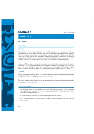 UNIDAD 1                                                                             AUTOESTIMA

 Sesiones 2 y 3

Mi chapa

DESARROLLO

1ª sesión:
1.
En esta primera sesión se trabajan las dos primeras fichas. Se darán una a continuación de la otra,
asegurándonos de que no reciben la segunda ficha antes de terminar la primera. En el caso de la primera
ficha, las preguntas más abstractas, que son las que más interesan para la finalidad de esta dinámica,
se mezclan con otras más concretas, que son más fácilmente abordables por el alumnado. La secuenciación
de preguntas intenta favorecer la respuesta a las más difíciles. Es importante recalcar que no deben
contestar o escoger sus palabras al azar, sino buscar las que realmente más les representen.

2.
La segunda ficha suele presentar problemas porque en ocasiones requiere la abstracción de algunos
conceptos. Para una mejor comprensión del procedimiento se incluyen tres ejemplos, a pesar de lo cual
pueden ser necesarias algunas sugerencias. Es importante que se identifiquen con los dibujos. Hay que
intentar evitar que, ante las dificultades para representar una palabra, vuelvan atrás y la cambien.

2ª sesión:
1.
Una vez hayan diseñado sus tres dibujos, los combinan y diseñan su chapa. La colaboración del profesorado
de Educación Plástica y Visual, puede orientar acerca del diseño.

2.
Recortan la chapa y la pegan sobre un círculo de cartulina del mismo tamaño. La plastificamos y pegamos
un imperdible en la parte posterior.


ACTIVIDADES OPCIONALES

1. Si se dispone de tiempo, se puede establecer un debate, en pequeño o gran grupo, sobre los siguientes
   puntos: ¿Te fue difícil reflexionar acerca de tus habilidades o tus sueños? ¿Habías pensado en estas
   cosas antes? ¿Qué aprendiste de ti?

2. Se puede exponer las chapas en la clase o en algún lugar visible del instituto.

3. Se les pueden sugerir que se pongan la chapa y la lleven bien visible durante todo el día o durante
   toda la semana.




82
 