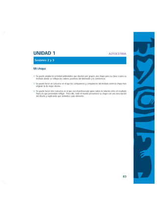 UNIDAD 1                                                                            AUTOESTIMA

 Sesiones 2 y 3

Mi chapa

4. Se puede ampliar la actividad pidiéndoles que diseñen por grupos una chapa para su clase o para su
   instituto donde se reflejen los valores positivos del alumnado y la convivencia.

5. Se puede hacer un concurso en el que los compañeros y compañeras del instituto voten la chapa más
   original, la de mejor diseño...

6. Se puede hacer otro concurso en el que sea el profesorado quien valore la relación entre el resultado
   final y lo que pretendían reflejar. Para ello, todo el mundo presentará su chapa con una descripción
   del diseño y explicando qué simboliza cada elemento.




                                                                                                    83
 