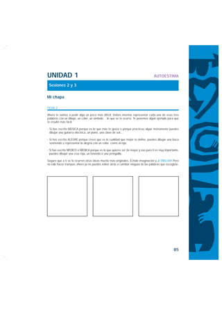 UNIDAD 1                                                                           AUTOESTIMA

 Sesiones 2 y 3

Mi chapa

FICHA 2

Ahora te vamos a pedir algo un poco más difícil. Debes intentar representar cada una de esas tres
palabras con un dibujo, un color, un símbolo… lo que se te ocurra. Te ponemos algún ejemplo para que
te resulte más fácil:

· Si has escrito MÚSICA porque es lo que más te gusta o porque practicas algún instrumento puedes
  dibujar una guitarra eléctrica, un piano, una clave de sol…

· Si has escrito ALEGRE porque crees que es la cualidad que mejor te define, puedes dibujar una boca
  sonriendo o representar la alegría con un color, como el rojo.

· Si has escrito MÉDICO o MÉDICA porque es lo que quieres ser de mayor y eso para ti es muy importante,
  puedes dibujar una cruz roja, un fonendo o una jeringuilla.

Seguro que a ti se te ocurren otras ideas mucho más originales. Échale imaginación y ¡A DIBUJAR! Pero
no vale hacer trampas: ahora ya no puedes volver atrás a cambiar ninguna de las palabras que escogiste.




                                                                                                   85
 