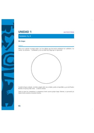UNIDAD 1                                                                           AUTOESTIMA

 Sesiones 2 y 3

Mi chapa

FICHA 3

Ahora vas a diseñar tu propia chapa. Los tres dibujos que has hecho simbolizan tus cualidades, tus
sueños, tus aficiones… Combínalos y crea con ellos una chapa que te represente.




Cuando la hayas acabado, recórtala, pégala sobre una cartulina, ponle un imperdible y, ¡ya está! Puedes
llevarla en el jersey todo el día… o toda la semana.

Tanto tú como tus compañeros y compañeras tenéis vuestra propia chapa. Además, es personal y la
habéis hecho vosotros y vosotras mismas.




86
 