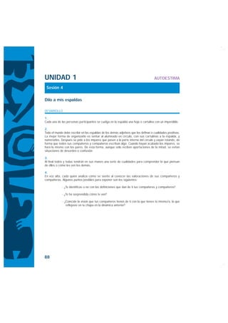 UNIDAD 1                                                                              AUTOESTIMA

 Sesión 4

Dilo a mis espaldas

DESARROLLO

1.
Cada una de las personas participantes se cuelga en la espalda una hoja o cartulina con un imperdible.

2.
Todo el mundo debe escribir en las espaldas de los demás adjetivos que los definan o cualidades positivas.
La mejor forma de organizarlo es sentar al alumnado en círculo, con sus cartulinas a la espalda, y
numerarlos. Después se pide a los impares que pasen a la parte interna del círculo y vayan rotando, de
forma que todos sus compañeros y compañeras escriban algo. Cuando hayan acabado los impares, se
hará lo mismo con los pares. De esta forma, aunque sólo reciben aportaciones de la mitad, se evitan
situaciones de desorden o confusión.

3.
Al final todos y todas tendrán en sus manos una serie de cualidades para comprender lo que piensan
de ellos o cómo les ven los demás.

4.
En voz alta, cada quien analiza cómo se siente al conocer las valoraciones de sus compañeros y
compañeras. Algunos puntos posibles para exponer son los siguientes:

             · ¿Te identificas o no con las definiciones que dan de ti tus compañeras y compañeros?

             · ¿Te ha sorprendido cómo te ven?

             · ¿Coincide la visión que tus compañeros tienen de ti con la que tienes tú mismo/a, la que
                reflejaste en tu chapa en la dinámica anterior?




88
 