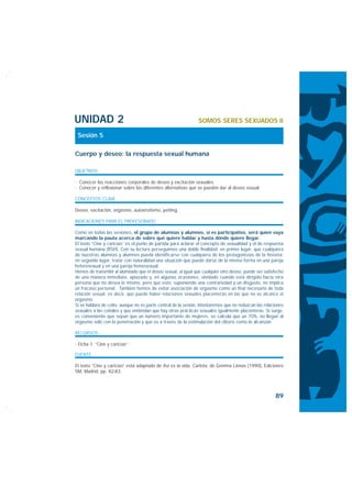 UNIDAD 2                                                       SOMOS SERES SEXUADOS II

 Sesión 5

Cuerpo y deseo: la respuesta sexual humana

OBJETIVOS

· Conocer las reacciones corporales de deseo y excitación sexuales.
· Conocer y reflexionar sobre las diferentes alternativas que se pueden dar al deseo sexual.

CONCEPTOS CLAVE

Deseo, excitación, orgasmo, autoerotismo, petting.

INDICACIONES PARA EL PROFESORADO

Como en todas las sesiones, el grupo de alumnas y alumnos, si es participativo, será quien vaya
marcando la pauta acerca de sobre qué quiere hablar y hasta dónde quiere llegar.
El texto “Cine y caricias” es el punto de partida para aclarar el concepto de sexualidad y el de respuesta
sexual humana (RSH). Con su lectura perseguimos una doble finalidad: en primer lugar, que cualquiera
de nuestras alumnas y alumnos pueda identificarse con cualquiera de los protagonistas de la historia;
en segundo lugar, tratar con naturalidad una situación que puede darse de la misma forma en una pareja
heterosexual y en una pareja homosexual.
Hemos de transmitir al alumnado que el deseo sexual, al igual que cualquier otro deseo, puede ser satisfecho
de una manera inmediata, aplazado y, en algunas ocasiones, olvidado cuando está dirigido hacia otra
persona que no desea lo mismo, pero que esto, suponiendo una contrariedad y un disgusto, no implica
un fracaso personal. También hemos de evitar asociación de orgasmo como un final necesario de toda
relación sexual, es decir, que puede haber relaciones sexuales placenteras en las que no se alcance el
orgasmo.
Si se hablara de coito, aunque no es parte central de la sesión, intentaremos que no reduzcan las relaciones
sexuales a las coitales y que entiendan que hay otras prácticas sexuales igualmente placenteras. Si surge,
es conveniente que sepan que un número importante de mujeres, se calcula que un 70%, no llegan al
orgasmo sólo con la penetración y que es a través de la estimulación del clítoris como lo alcanzan.

RECURSOS

· Ficha 1: “Cine y caricias”.

FUENTE

El texto “Cine y caricias” está adaptado de Así es la vida, Carlota, de Gemma Lienas (1990), Ediciones
SM, Madrid, pp. 82-83.




                                                                                                       89
 
