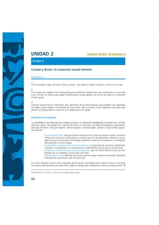 UNIDAD 2                                                                       SOMOS SERES SEXUADOS II

 Sesión 5

Cuerpo y deseo: la respuesta sexual humana

DESARROLLO

1.
Se les entregan copias del texto “Cine y caricias”, que aparece citado en fuente, y se lee en voz alta.

2.
Se les pide que imaginen una continuación para la historia. Pueden hacer sus aportaciones en voz alta
o por escrito, de manera que luego el profesorado escoja algunas, las lea en voz alta y se comenten
en gran grupo.

3.
Conviene aprovechar los momentos más oportunos de las intervenciones para pedirles que expongan
sus dudas y para explicar el contenido de esta sesión, que se resume en los siguientes conceptos que
pueden ser proyectados a través de una transparencia en el aula.


Definición de sexualidad:

La sexualidad es una dimensión de cualquier persona, con diferentes posibilidades (comunicación, vínculos
afectivos, placer, fecundidad etc.), que puede vivirse en relaciones con diferente grado de compromiso,
tanto por hombres como por mujeres, heterosexuales u homosexuales, jóvenes o viejos (Félix López2).
Nos permite:

                  · El autoconocimiento: tanto de nuestra manera de ser como de nuestro cuerpo. A nuestra
                    manera de ser hemos dedicado las sesiones previas de autoestima. Nuestro cuerpo,
                    aparte de por las lecciones de biología, podemos conocerlo tocándonos o mirándonos
                    directamente o con un espejo.
                  · La intimidad y comunicación con la otra persona: la expresión de nuestros sentimientos
                    y deseos, el compartirlos, la escucha de los sentimientos y deseos de la otra persona.
                  · Establecer vínculos afectivos con la otra persona: que nos hacen desear estar con ella,
                    disfrutar de su compañía y desear que esté bien.
                  · Obtener placer sexual: bienestar que siente nuestro cuerpo cuando es acariciado, abrazado
                    o besado por uno mismo o por otra persona.

Los seres humanos somos seres sexuados desde nuestro nacimiento hasta nuestra muerte. A lo largo
de nuestra vida pasamos por diferentes etapas al tiempo que maduramos sexual y psíquicamente. Al

2LÓPEZ SÁNCHEZ, Félix (2005): La Educación Sexual. Biblioteca Nueva, Madrid.




90
 
