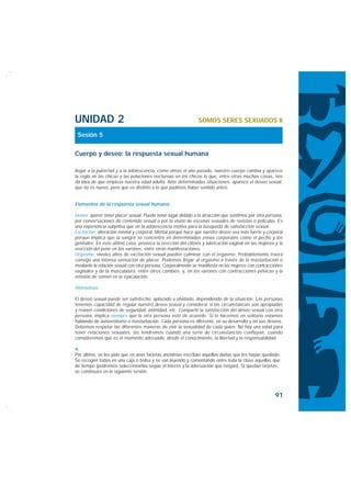 UNIDAD 2                                                      SOMOS SERES SEXUADOS II

 Sesión 5

Cuerpo y deseo: la respuesta sexual humana

llegar a la pubertad y a la adolescencia, como vimos el año pasado, nuestro cuerpo cambia y aparece
la regla en las chicas y las poluciones nocturnas en los chicos lo que, entre otras muchas cosas, nos
da idea de que empieza nuestra edad adulta. Ante determinadas situaciones, aparece el deseo sexual,
que no es nuevo, pero que es distinto a lo que pudimos haber sentido antes.


Elementos de la respuesta sexual humana:

Deseo: querer tener placer sexual. Puede tener lugar debido a la atracción que sentimos por otra persona,
por conversaciones de contenido sexual o por la visión de escenas sexuales de revistas o películas. Es
una experiencia subjetiva que en la adolescencia motiva para la búsqueda de satisfacción sexual.
Excitación: alteración mental y corporal. Mental porque hace que nuestro deseo sea más fuerte y corporal
porque implica que la sangre se concentre en determinadas zonas corporales como el pecho y los
genitales. En este último caso, provoca la erección del clítoris y lubricación vaginal en las mujeres y la
erección del pene en los varones, entre otras manifestaciones.
Orgasmo: niveles altos de excitación sexual pueden culminar con el orgasmo. Probablemente traerá
consigo una intensa sensación de placer. Podemos llegar al orgasmo a través de la masturbación o
mediante la relación sexual con otra persona. Corporalmente se manifiesta en las mujeres con contracciones
vaginales y de la musculatura, entre otros cambios, y, en los varones con contracciones pélvicas y la
emisión de semen en la eyaculación.

Alternativas:

El deseo sexual puede ser satisfecho, aplazado u olvidado, dependiendo de la situación. Las personas
tenemos capacidad de regular nuestro deseo sexual y considerar si las circunstancias son apropiadas
y reúnen condiciones de seguridad, intimidad, etc. Compartir la satisfacción del deseo sexual con otra
persona, implica siempre que la otra persona esté de acuerdo. Si lo hacemos en solitario estamos
hablando de autoerotismo o masturbación. Cada persona es diferente, en su desarrollo y en sus deseos.
Debemos respetar las diferentes maneras de vivir la sexualidad de cada quien. No hay una edad para
tener relaciones sexuales, las tendremos cuando una serie de circunstancias confluyan, cuando
consideremos que es el momento adecuado, desde el conocimiento, la libertad y la responsabilidad.

4.
Por último, se les pide que en unas tarjetas anónimas escriban aquellas dudas que les hayan quedado.
Se recogen todas en una caja o bolsa y se van leyendo y comentando entre toda la clase aquellas que
dé tiempo (podremos seleccionarlas según el interés y la adecuación que tengan). Si quedan tarjetas,
se continuará en la siguiente sesión.




                                                                                                      91
 